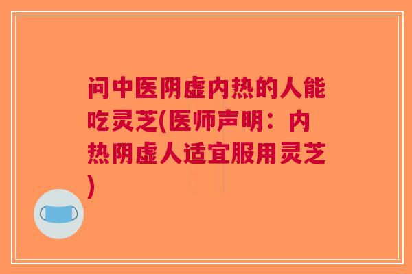 问中医阴虚内热的人能吃灵芝(医师声明：内热阴虚人适宜服用灵芝)