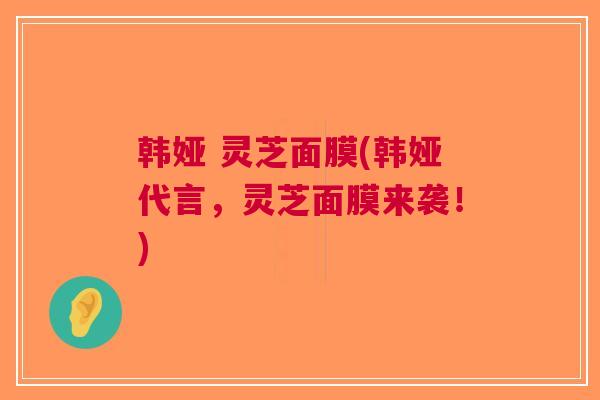 韩娅 灵芝面膜(韩娅代言，灵芝面膜来袭！)