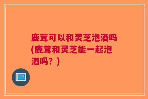 鹿茸可以和灵芝泡酒吗(鹿茸和灵芝能一起泡酒吗？)