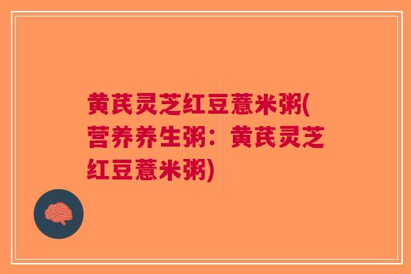 黄芪灵芝红豆薏米粥(营养养生粥：黄芪灵芝红豆薏米粥)