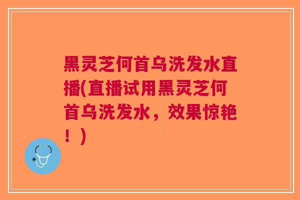 黑灵芝何首乌洗发水直播(直播试用黑灵芝何首乌洗发水，效果惊艳！)