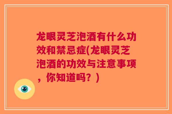 龙眼灵芝泡酒有什么功效和禁忌症(龙眼灵芝泡酒的功效与注意事项，你知道吗？)