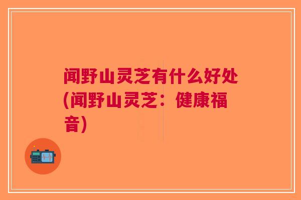 闻野山灵芝有什么好处(闻野山灵芝：健康福音)
