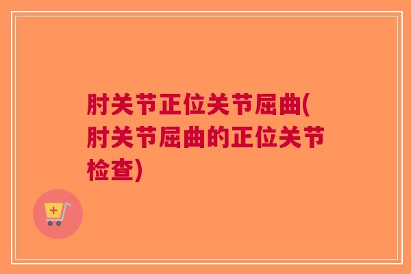 肘关节正位关节屈曲(肘关节屈曲的正位关节检查)