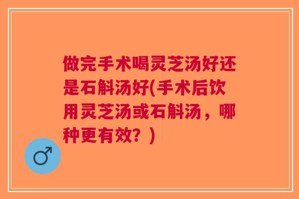 做完手术喝灵芝汤好还是石斛汤好(手术后饮用灵芝汤或石斛汤，哪种更有效？)