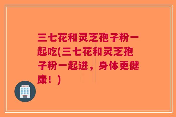三七花和灵芝孢子粉一起吃(三七花和灵芝孢子粉一起进，身体更健康！)