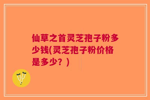 仙草之首灵芝孢子粉多少钱(灵芝孢子粉价格是多少？)