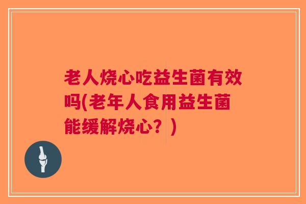老人烧心吃益生菌有效吗(老年人食用益生菌能缓解烧心？)