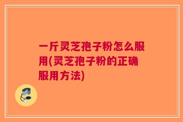 一斤灵芝孢子粉怎么服用(灵芝孢子粉的正确服用方法)