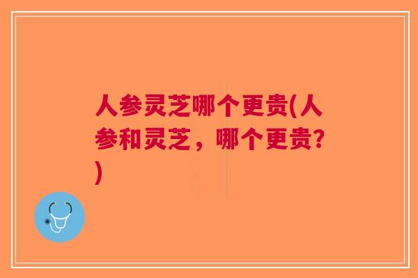 人参灵芝哪个更贵(人参和灵芝，哪个更贵？)
