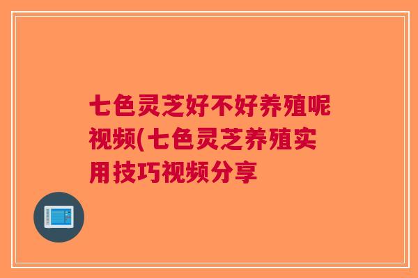 七色灵芝好不好养殖呢视频(七色灵芝养殖实用技巧视频分享