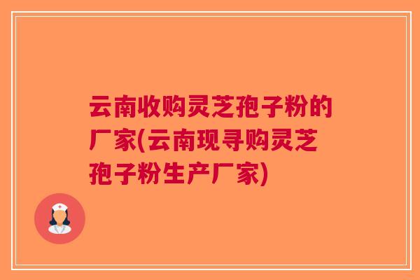 云南收购灵芝孢子粉的厂家(云南现寻购灵芝孢子粉生产厂家)