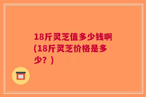 18斤灵芝值多少钱啊(18斤灵芝价格是多少？)