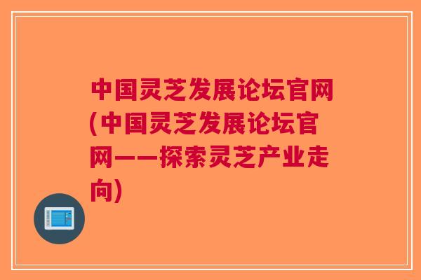中国灵芝发展论坛官网(中国灵芝发展论坛官网——探索灵芝产业走向)