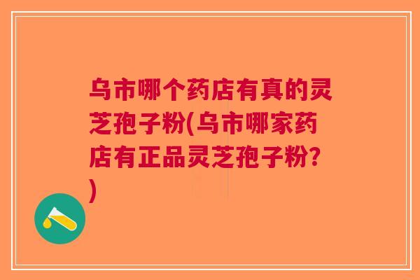 乌市哪个药店有真的灵芝孢子粉(乌市哪家药店有正品灵芝孢子粉？)