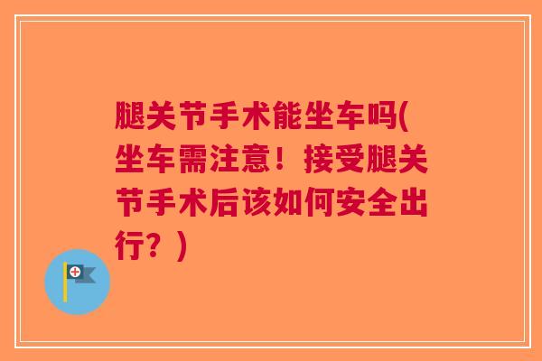 腿关节手术能坐车吗(坐车需注意！接受腿关节手术后该如何安全出行？)