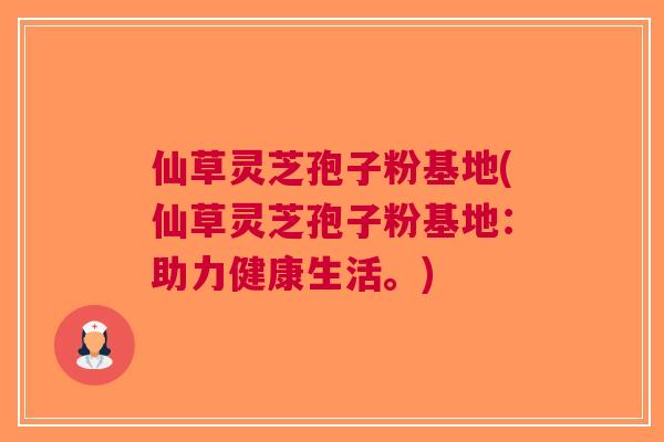 仙草灵芝孢子粉基地(仙草灵芝孢子粉基地：助力健康生活。)