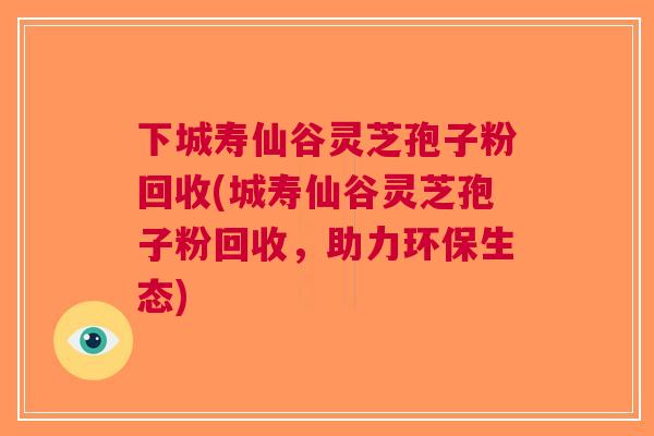 下城寿仙谷灵芝孢子粉回收(城寿仙谷灵芝孢子粉回收，助力环保生态)