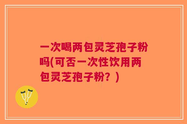 一次喝两包灵芝孢子粉吗(可否一次性饮用两包灵芝孢子粉？)