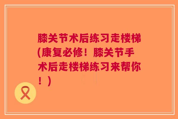 膝关节术后练习走楼梯(康复必修！膝关节手术后走楼梯练习来帮你！)