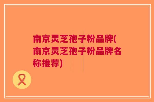 南京灵芝孢子粉品牌(南京灵芝孢子粉品牌名称推荐)