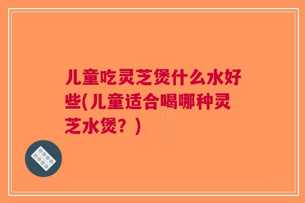 儿童吃灵芝煲什么水好些(儿童适合喝哪种灵芝水煲？)