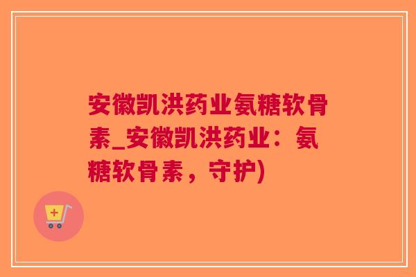 安徽凯洪药业氨糖软骨素_安徽凯洪药业：氨糖软骨素，守护)