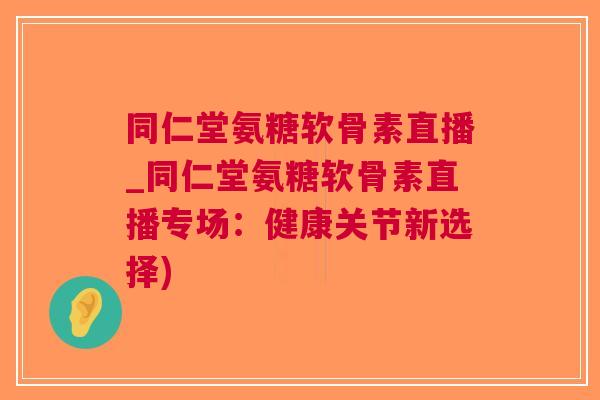 同仁堂氨糖软骨素直播_同仁堂氨糖软骨素直播专场：健康关节新选择)