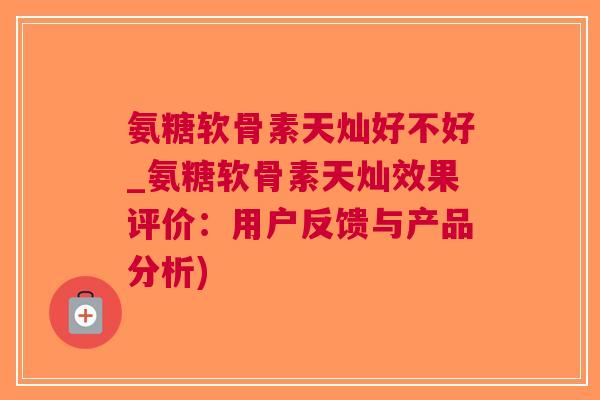 氨糖软骨素天灿好不好_氨糖软骨素天灿效果评价：用户反馈与产品分析)