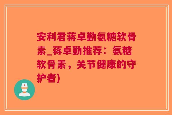 安利君蒋卓勤氨糖软骨素_蒋卓勤推荐：氨糖软骨素，关节健康的守护者)