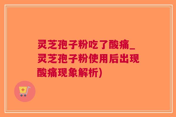 灵芝孢子粉吃了酸痛_灵芝孢子粉使用后出现酸痛现象解析)