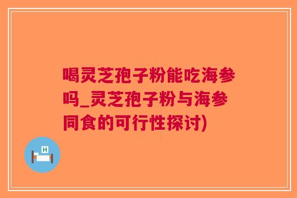 喝灵芝孢子粉能吃海参吗_灵芝孢子粉与海参同食的可行性探讨)