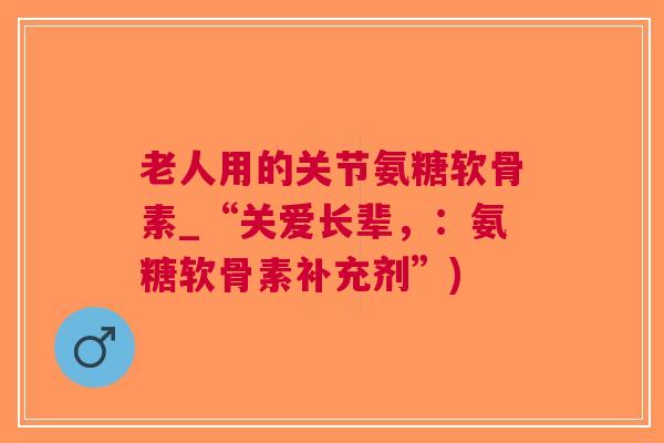 老人用的关节氨糖软骨素_“关爱长辈，：氨糖软骨素补充剂”)