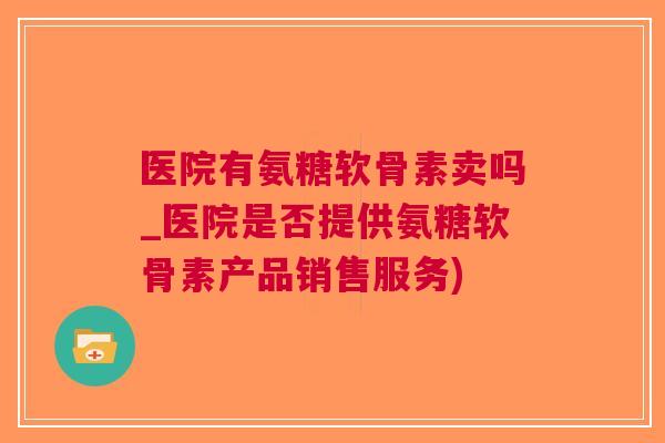 医院有氨糖软骨素卖吗_医院是否提供氨糖软骨素产品销售服务)