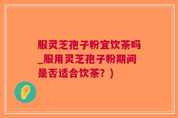 服灵芝孢子粉宜饮茶吗_服用灵芝孢子粉期间是否适合饮茶？)