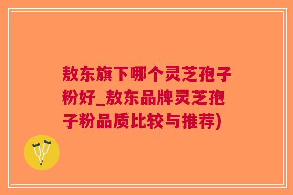 敖东旗下哪个灵芝孢子粉好_敖东品牌灵芝孢子粉品质比较与推荐)