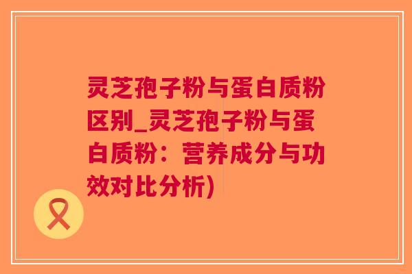 灵芝孢子粉与蛋白质粉区别_灵芝孢子粉与蛋白质粉：营养成分与功效对比分析)