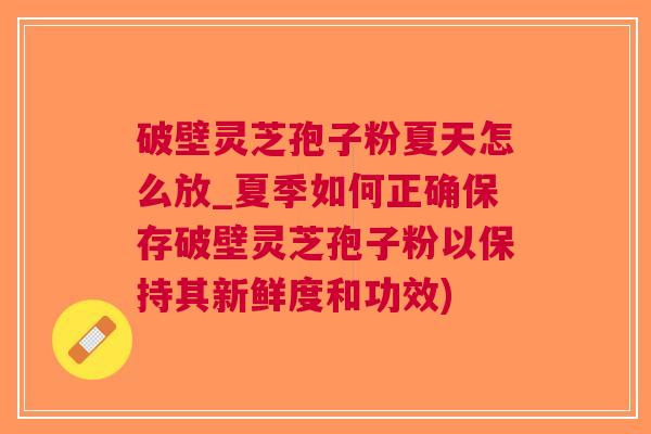 破壁灵芝孢子粉夏天怎么放_夏季如何正确保存破壁灵芝孢子粉以保持其新鲜度和功效)