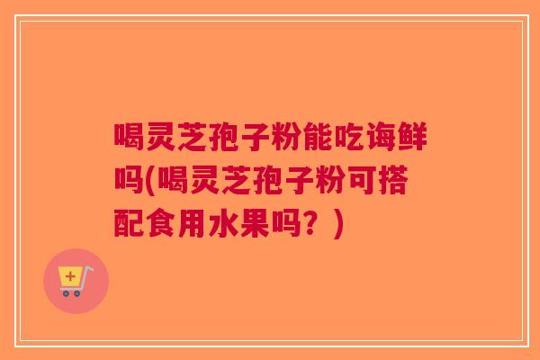 喝灵芝孢子粉能吃诲鲜吗(喝灵芝孢子粉可搭配食用水果吗？)