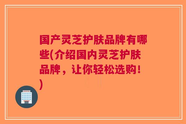 国产灵芝护肤品牌有哪些(介绍国内灵芝护肤品牌，让你轻松选购！)