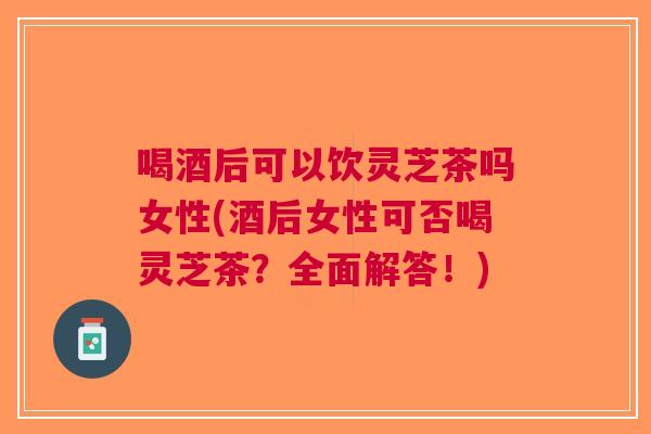 喝酒后可以饮灵芝茶吗女性(酒后女性可否喝灵芝茶？全面解答！)
