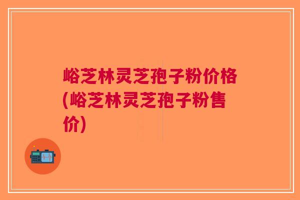 峪芝林灵芝孢子粉价格(峪芝林灵芝孢子粉售价)