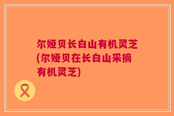 尔娅贝长白山有机灵芝(尔娅贝在长白山采摘有机灵芝)