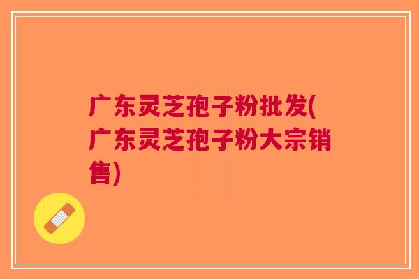 广东灵芝孢子粉批发(广东灵芝孢子粉大宗销售)