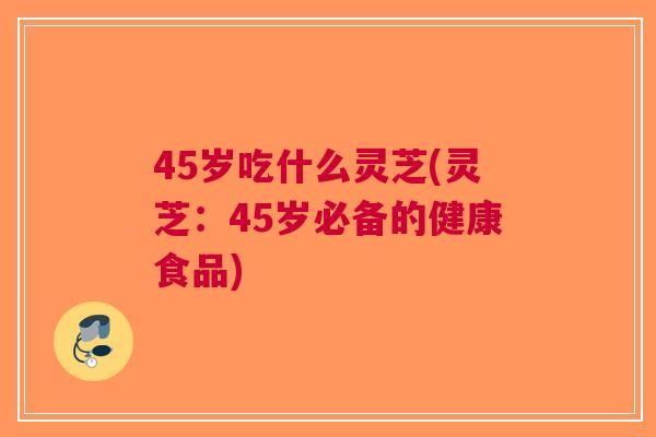 45岁吃什么灵芝(灵芝：45岁必备的健康食品)