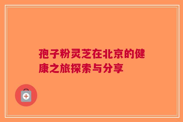 孢子粉灵芝在北京的健康之旅探索与分享