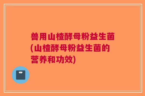 兽用山楂酵母粉益生菌(山楂酵母粉益生菌的营养和功效)