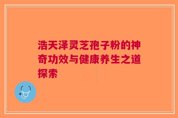 浩天泽灵芝孢子粉的神奇功效与健康养生之道探索
