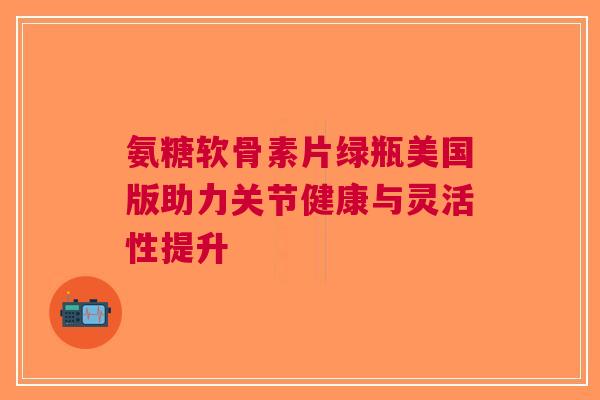 氨糖软骨素片绿瓶美国版助力关节健康与灵活性提升