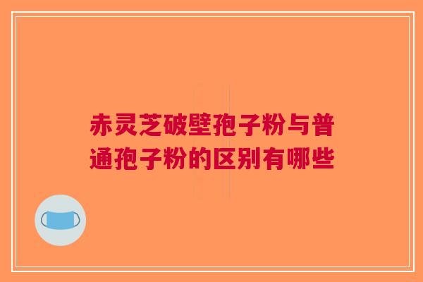 赤灵芝破壁孢子粉与普通孢子粉的区别有哪些